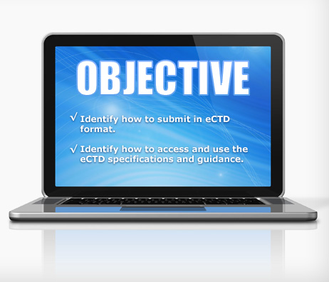 A laptop with the word Objectives displayed on the screen followed by: Identify how to submit an eCTD format. 
Identify how to access and use the eCTD specifications and guidance.
